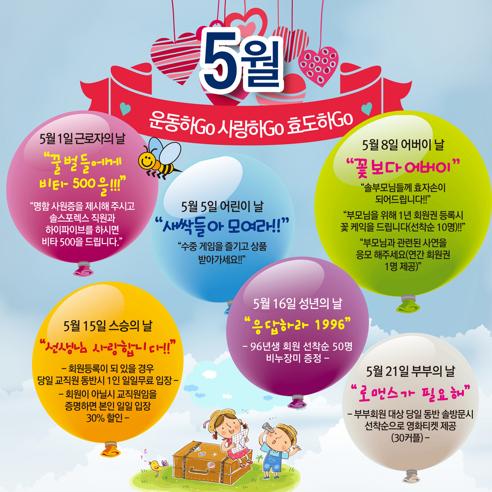 5월 운동하Go 사랑하Go 효도하Go / 5월 1일 근로자의 날 꿀벌들에게 비타 500을!!! 명함 사원증을 제시해 주시고 솔스포렉스 직원과 하이파이브를 하시면 비타 500을 드립니다./ 5월 5일 어린이날 새싹들아 모여라!! 수중 게임을 즐기고 상품 받아가세요!! / 5월 8일 어버이날 꽃보다 어버이 솔부모님들께 효자손이 도어드립니다!!! 부모님을 위해 1년 회원권 등록시 꽃 케익을 드립니다(선착순 10명)!! 부모님과 관련된 사연을 응모해주세요(연간 회원권 1명 제공) / 5월 15일 스승의 날 선생님 사랑합니다!! -회원등록이 되 있을 경우 당일 교직원 동반시 1인 일일무료 입장 - 회원이 아닐시 교직원임을 증명하면 본인 일일 입장 30% 할인 / 5월 16일 성년의 날 응답하라 1996 - 96년생 회원 선착순 50명 비누장미 증정 - 5월 21일 부부의 날 로맨스가 필요해 -부부회원 대상 당일 동반 솔방문시 선착순으로 영화티켓 제공(30커플)