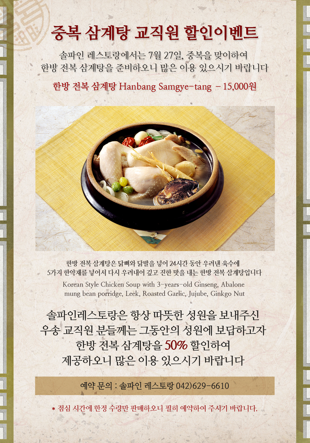 중복 삼계탕 교직원 할인이벤트 / 솔파인 레스토랑에서는 7월 27일, 중복을 맞이하여 한방 전복 삼계탕을 준비하오니 많은 이용 있으시기 바랍니다 / 한방 전복 삼계탕 Hanbang Samgye-tang –15,000원 / 한방 전복 삼계탕은 닭뼈와 닭발을 넣어 24시간 동안 우려낸 육수에  5가지 한약재를 넣어서 다시 우려내어 깊고 진한 맛을 내는 한방 전복 삼계탕입니다 / Korean Style Chicken Soup with 3-years-old Ginseng, Abalone mung bean porridge, Leek, Roasted Garlic, Jujube, Ginkgo Nut / 솔파인레스토랑은 항상 따뜻한 성원을 보내주신 우송 교직원 분들께는 그동안의 성원에 보답하고자 한방 전복 삼계탕을 50% 할인하여 제공하오니 많은 이용 있으시기 바랍니다 / 예약 문의 : 솔파인 레스토랑 042)629-6610 / * 점심 시간에 한정 수량만 판매하오니 필히 예약하여 주시기 바랍니다.