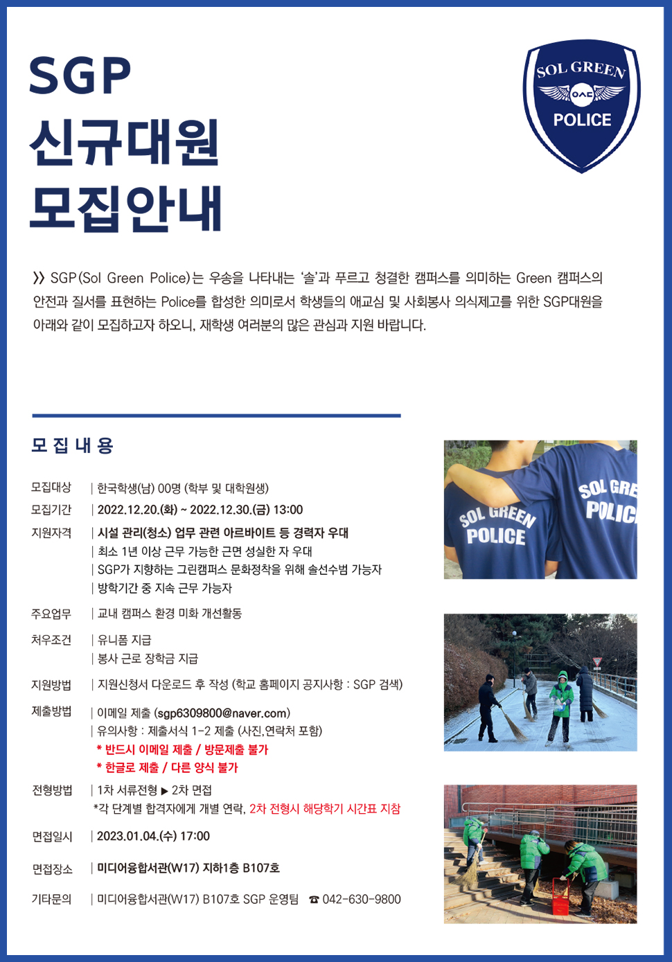 SGP 신규대원 모집안내 / SGP(Sol Green Police)는 우송을 나타내는 '솔'과 푸르고 청결한 캠퍼스를 의미하는 Green 캠퍼스의 안전과 질서를 표현하는 Police를 합성한 의미로서 학생들의 애교심 및 사회봉사 의식제고를 위한 SGP대원을 아래와 같이 모집하고자 하오니, 재학생 여러분의 많은 관심과 지원 바랍니다. / 모집내용 -모집대상:한국학생(남) 00명 (학부 및 대학원생) -모집기간: 2022.12.20.(화)~ 2022.12.30.(금) 13:00 -지원자격:시설 관리(청소) 업무 관련 아르바이트 등 경력자 우대,최소 1년 이상 근무 가능한 근면 성실한 자 우대,SGP가 지향하는 그린캠퍼스 문화정착을 위해 솔선수범 가능자,방학기간 중 지속 근무 가능자 -주요업무:교내 캠퍼스 환경 미화 개선활동 -처우조건:유니폼지급,봉사 근로 장학금 지급 -지원방법:지원신청서 다운로드 후 작성 (학교 홈페이지 공지사항: SGP 검색) -제출방법:이메일 제출 (sgp6309800@naver.com),유의사항 : 제출서식 1-2 제출 (사진,연락처 포함) *반드시 이메일 제출/ 방문제출 불가 *한글로 제출/ 다른 양식 불가 -전형방법:1차 서류전형▶ 2차 면접 *각 단계별 합격자에게 개별 연락, 2차 전형시 해당학기 시간표 지참 -면접일시: 2023.01.04.(수) 17:00 -면접장소:미디어융합서관(W17) 지하1층 B107호 -기타문의:미디어융합서관(W17) B107호 SGP 운영팀 042-630-9800 