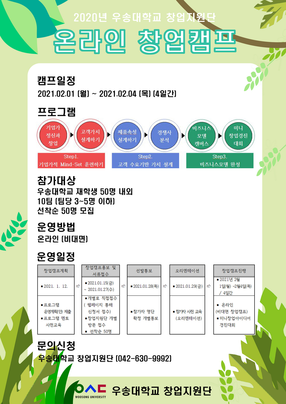2020년 우송대학교 창업지원단 / 캠프일정 - 2021.02.01(월)~2021.02.04(목)(4일간) / 프로그램 - 기업가정신과 창업 > 고객가치 설계하기 > 제품속성 설계하기 > 경쟁사 분석 > 비지니스 모델 캔버스 > 미니 창업경진 대회 / step1. 기업가적 Mind-Set 훈련하기 / step2. 고객 수요기반 가치 설계 / step3. 비지니스모델 완성 / 참가대상 - 우송대학교 재학생 50시명 내외 10팀 10팀 (팀당 3~5명 이하) 선착순 50명 모집 / 운영방법 : 온라인 (비대면) / 운영일정 - 창업캠프계획 (2021. 1. 12 / 프로그램 운영계획(안) 제출, 프로그램 멘토 사전교육), 창업캠프 홍보 및 서류접수 (2021. 1. 15(금)~2021. 1. 27(수), 개별로 직접접수 - 웹페이지 통해 신청서 접수 . 창업지원단 개별 방문접수, 선착순 50명), 선발통보 (2021. 1. 28(목) / 참가자 명단 확정 개별통보), 오리엔테이션 (2021. 1. 29(금), 참가자 사전교육 (오리엔테이션)), 창업캠프진행 (2021년 2월 1일(월) ~ 2월 4일 (목) / 4일간), 온라인 (비대면 창업캠프, 미니창업아이디어 경진대회) / 문의신청 - 우송대학교 창업지원단 (042-630-9992)